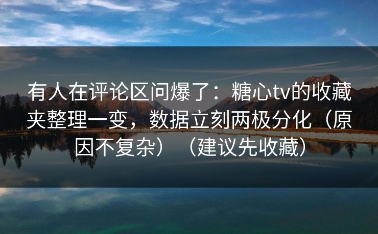 有人在评论区问爆了：糖心tv的收藏夹整理一变，数据立刻两极分化（原因不复杂）（建议先收藏）