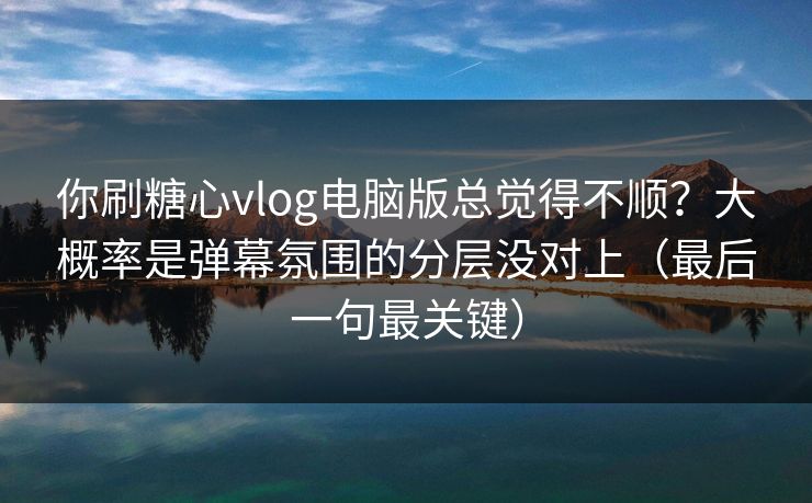 你刷糖心vlog电脑版总觉得不顺？大概率是弹幕氛围的分层没对上（最后一句最关键）