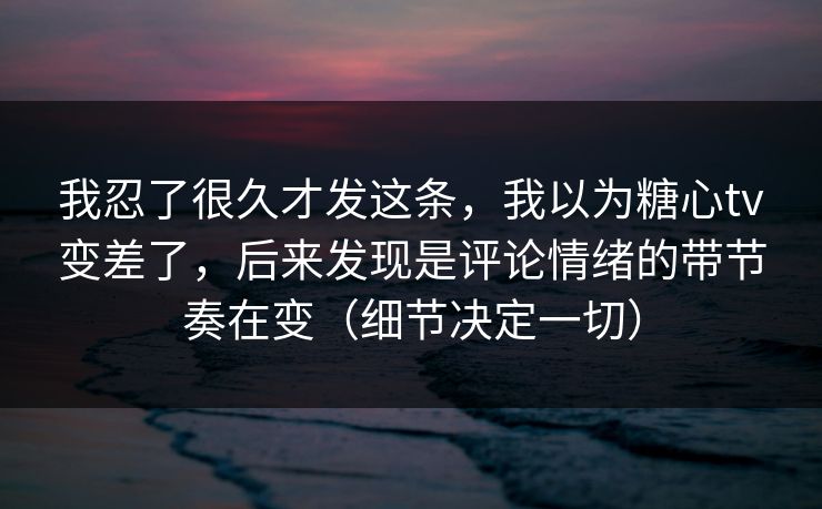 我忍了很久才发这条，我以为糖心tv变差了，后来发现是评论情绪的带节奏在变（细节决定一切）