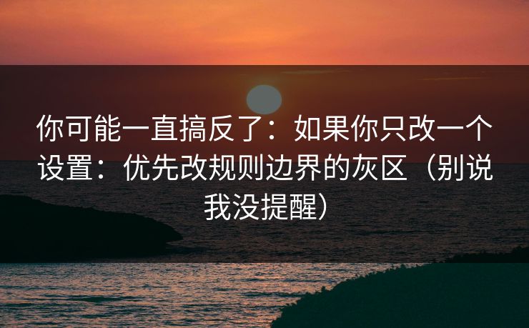 你可能一直搞反了：如果你只改一个设置：优先改规则边界的灰区（别说我没提醒）