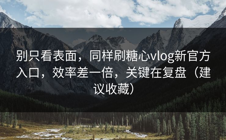 别只看表面，同样刷糖心vlog新官方入口，效率差一倍，关键在复盘（建议收藏）