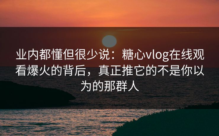 业内都懂但很少说：糖心vlog在线观看爆火的背后，真正推它的不是你以为的那群人