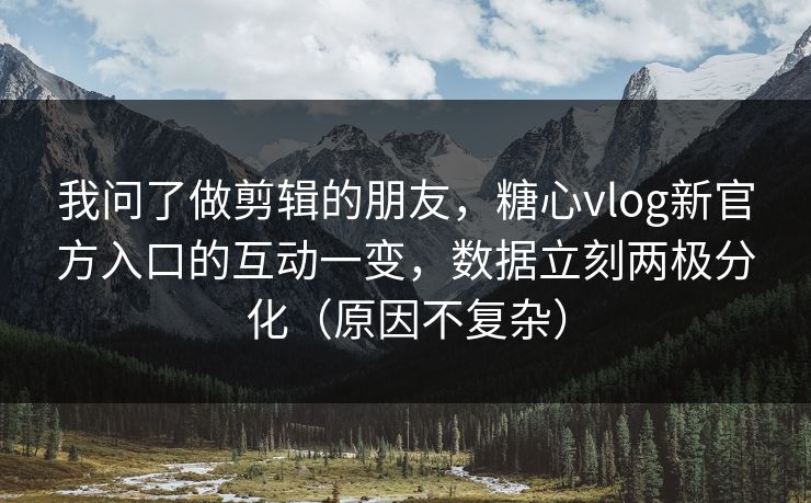 我问了做剪辑的朋友，糖心vlog新官方入口的互动一变，数据立刻两极分化（原因不复杂）