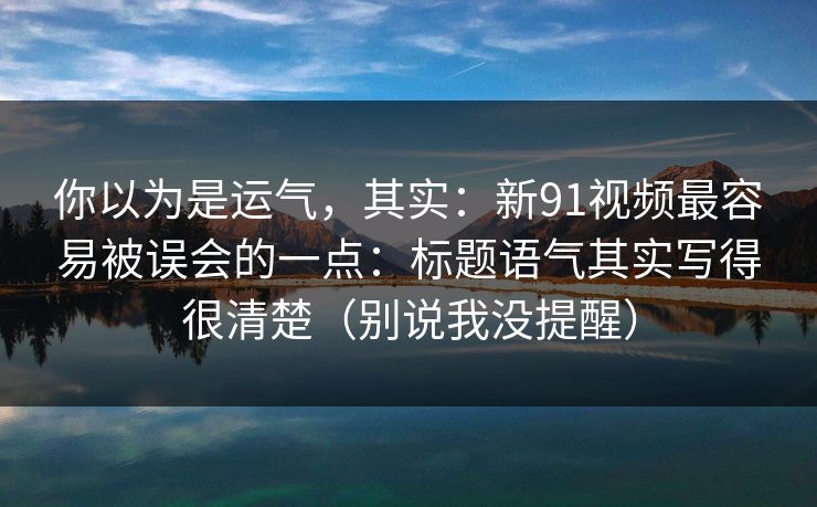 你以为是运气，其实：新91视频最容易被误会的一点：标题语气其实写得很清楚（别说我没提醒）