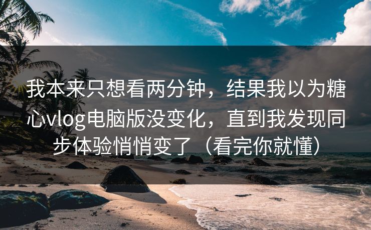 我本来只想看两分钟，结果我以为糖心vlog电脑版没变化，直到我发现同步体验悄悄变了（看完你就懂）