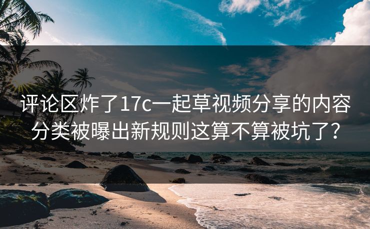 评论区炸了17c一起草视频分享的内容分类被曝出新规则这算不算被坑了？